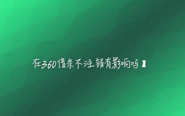 360借条不注销有影响吗,不用了会影响征信吗 360借条不注销有影响吗
